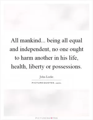 All mankind... being all equal and independent, no one ought to harm another in his life, health, liberty or possessions Picture Quote #1