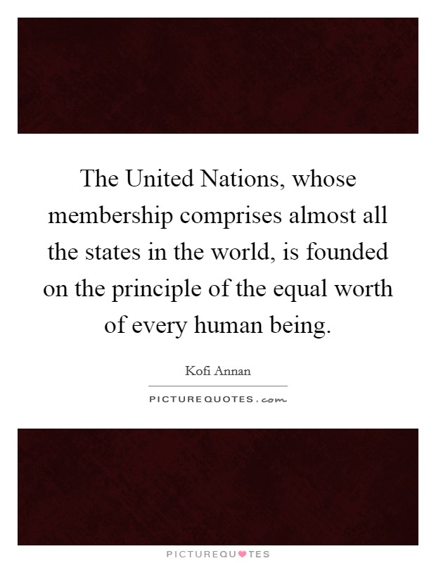 The United Nations, whose membership comprises almost all the states in the world, is founded on the principle of the equal worth of every human being. Picture Quote #1