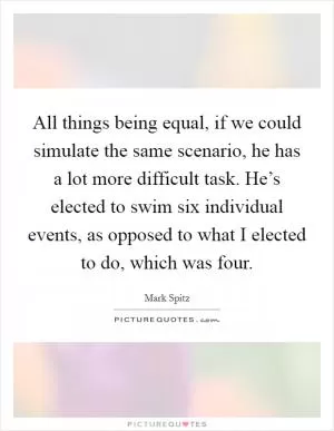 All things being equal, if we could simulate the same scenario, he has a lot more difficult task. He’s elected to swim six individual events, as opposed to what I elected to do, which was four Picture Quote #1