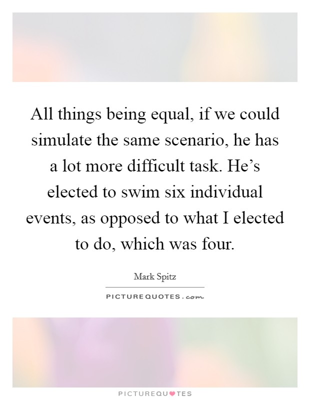 All things being equal, if we could simulate the same scenario, he has a lot more difficult task. He's elected to swim six individual events, as opposed to what I elected to do, which was four. Picture Quote #1