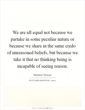 We are all equal not because we partake in some peculiar nature or because we share in the same credo of unreasoned beliefs, but because we take it that no thinking being is incapable of seeing reason Picture Quote #1