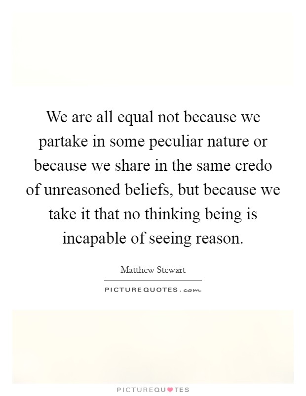 We are all equal not because we partake in some peculiar nature or because we share in the same credo of unreasoned beliefs, but because we take it that no thinking being is incapable of seeing reason. Picture Quote #1
