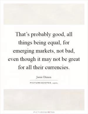That’s probably good, all things being equal, for emerging markets, not bad, even though it may not be great for all their currencies Picture Quote #1