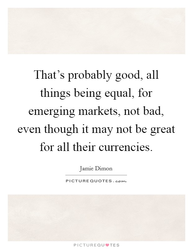 That's probably good, all things being equal, for emerging markets, not bad, even though it may not be great for all their currencies. Picture Quote #1