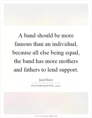 A band should be more famous than an individual, because all else being equal, the band has more mothers and fathers to lend support Picture Quote #1