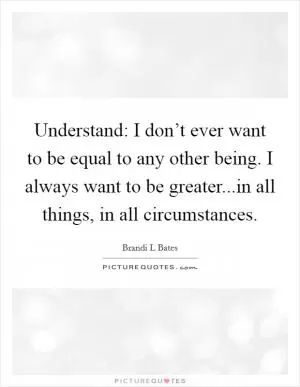 Understand: I don’t ever want to be equal to any other being. I always want to be greater...in all things, in all circumstances Picture Quote #1
