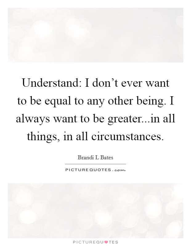 Understand: I don't ever want to be equal to any other being. I always want to be greater...in all things, in all circumstances. Picture Quote #1