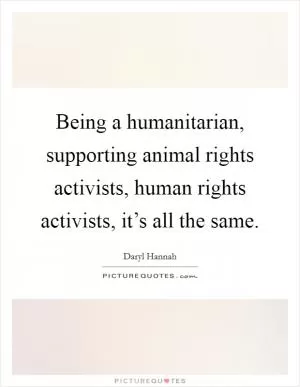 Being a humanitarian, supporting animal rights activists, human rights activists, it’s all the same Picture Quote #1