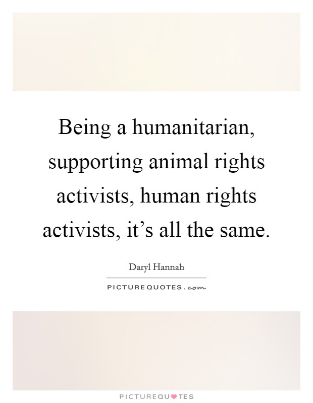 Being a humanitarian, supporting animal rights activists, human rights activists, it's all the same. Picture Quote #1