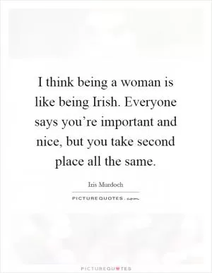 I think being a woman is like being Irish. Everyone says you’re important and nice, but you take second place all the same Picture Quote #1