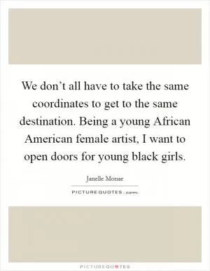 We don’t all have to take the same coordinates to get to the same destination. Being a young African American female artist, I want to open doors for young black girls Picture Quote #1