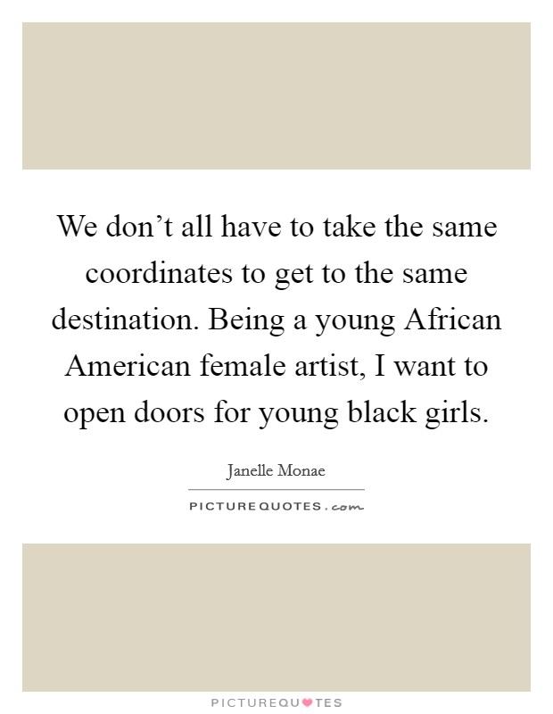 We don't all have to take the same coordinates to get to the same destination. Being a young African American female artist, I want to open doors for young black girls. Picture Quote #1