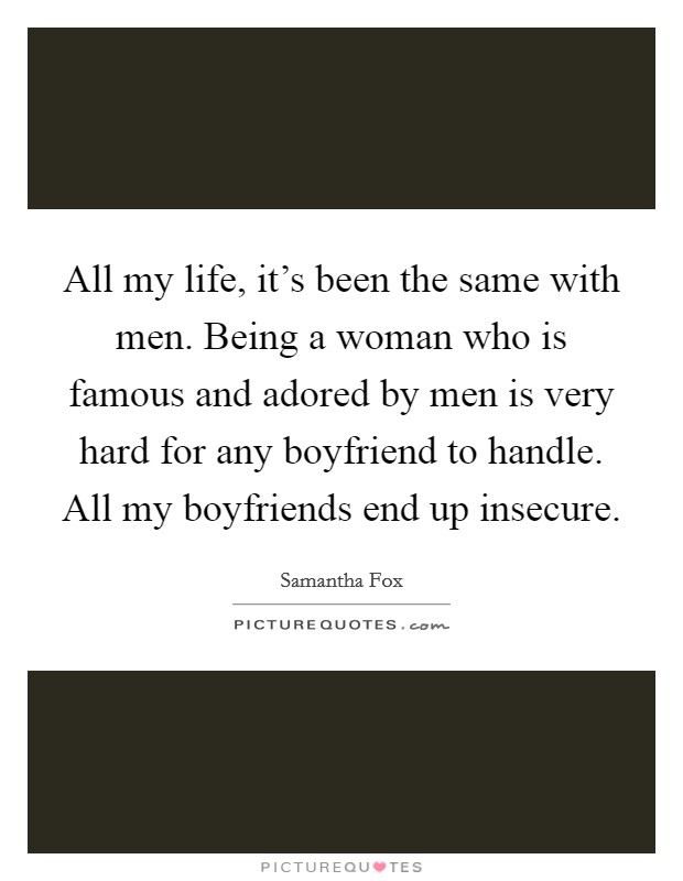All my life, it's been the same with men. Being a woman who is famous and adored by men is very hard for any boyfriend to handle. All my boyfriends end up insecure. Picture Quote #1