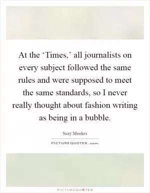 At the ‘Times,’ all journalists on every subject followed the same rules and were supposed to meet the same standards, so I never really thought about fashion writing as being in a bubble Picture Quote #1
