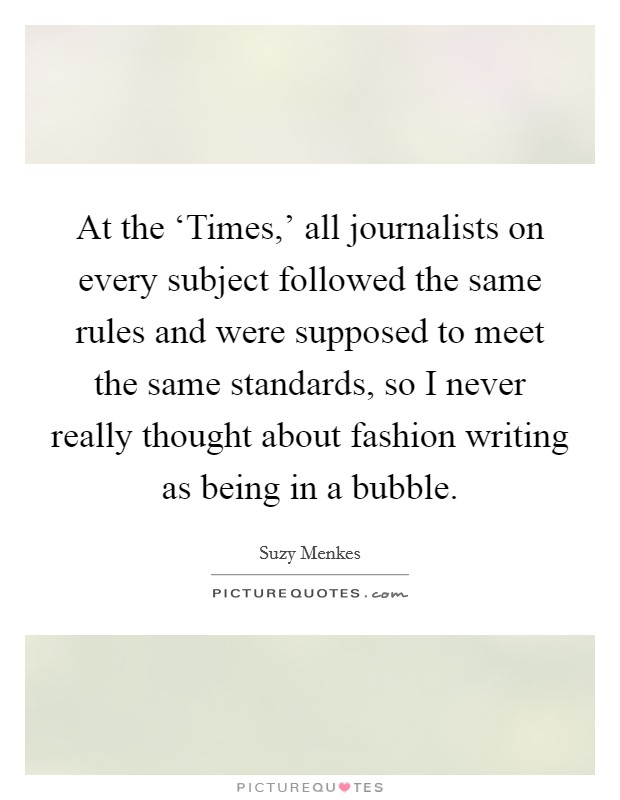At the ‘Times,' all journalists on every subject followed the same rules and were supposed to meet the same standards, so I never really thought about fashion writing as being in a bubble. Picture Quote #1
