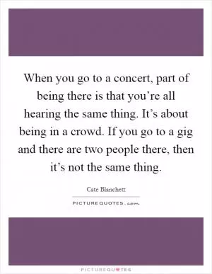 When you go to a concert, part of being there is that you’re all hearing the same thing. It’s about being in a crowd. If you go to a gig and there are two people there, then it’s not the same thing Picture Quote #1
