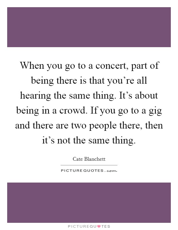 When you go to a concert, part of being there is that you're all hearing the same thing. It's about being in a crowd. If you go to a gig and there are two people there, then it's not the same thing. Picture Quote #1
