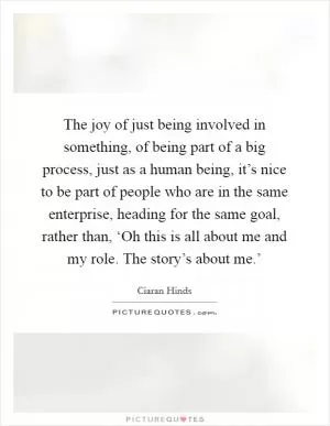 The joy of just being involved in something, of being part of a big process, just as a human being, it’s nice to be part of people who are in the same enterprise, heading for the same goal, rather than, ‘Oh this is all about me and my role. The story’s about me.’ Picture Quote #1