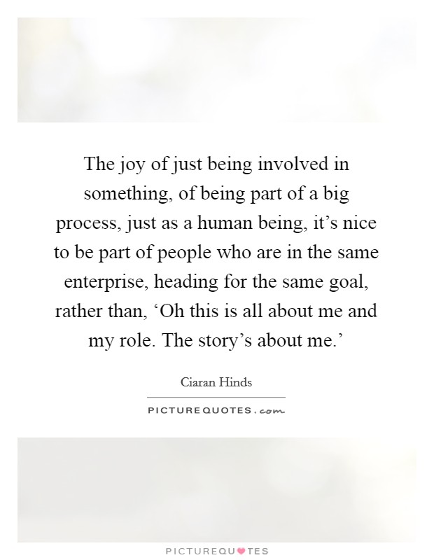The joy of just being involved in something, of being part of a big process, just as a human being, it's nice to be part of people who are in the same enterprise, heading for the same goal, rather than, ‘Oh this is all about me and my role. The story's about me.' Picture Quote #1