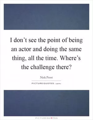 I don’t see the point of being an actor and doing the same thing, all the time. Where’s the challenge there? Picture Quote #1