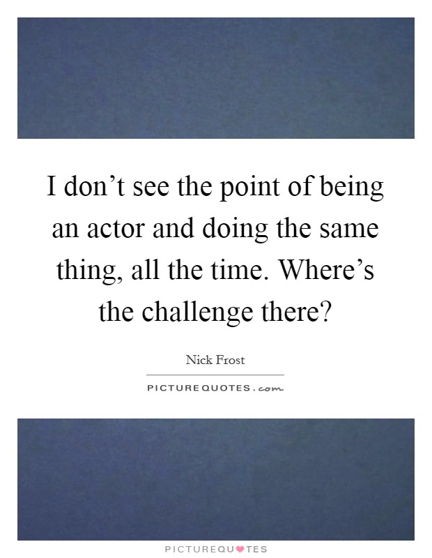 I don't see the point of being an actor and doing the same thing, all the time. Where's the challenge there? Picture Quote #1
