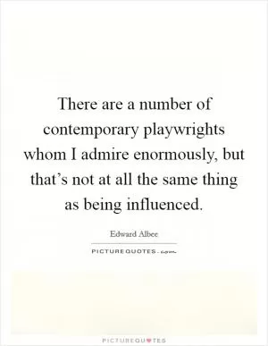 There are a number of contemporary playwrights whom I admire enormously, but that’s not at all the same thing as being influenced Picture Quote #1