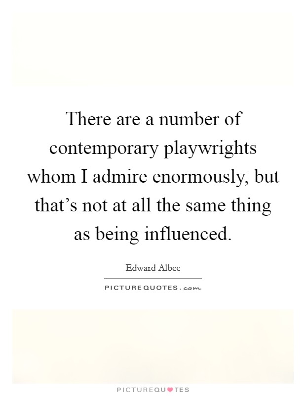 There are a number of contemporary playwrights whom I admire enormously, but that's not at all the same thing as being influenced. Picture Quote #1