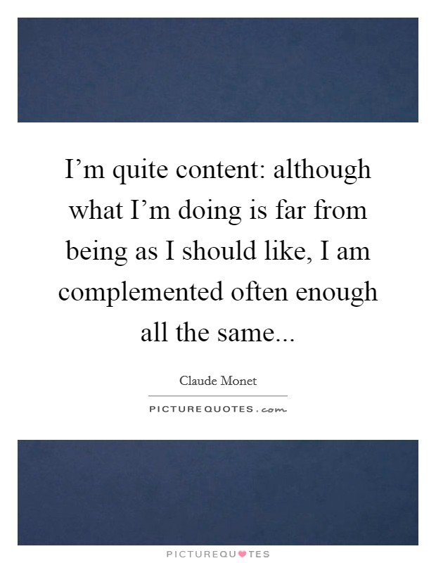 I'm quite content: although what I'm doing is far from being as I should like, I am complemented often enough all the same... Picture Quote #1