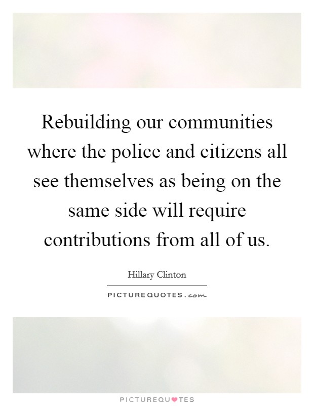 Rebuilding our communities where the police and citizens all see themselves as being on the same side will require contributions from all of us. Picture Quote #1