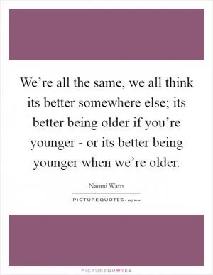 We’re all the same, we all think its better somewhere else; its better being older if you’re younger - or its better being younger when we’re older Picture Quote #1
