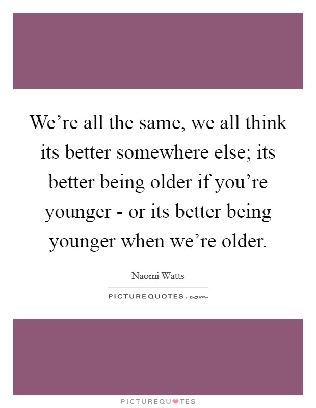 We're all the same, we all think its better somewhere else; its better being older if you're younger - or its better being younger when we're older. Picture Quote #1