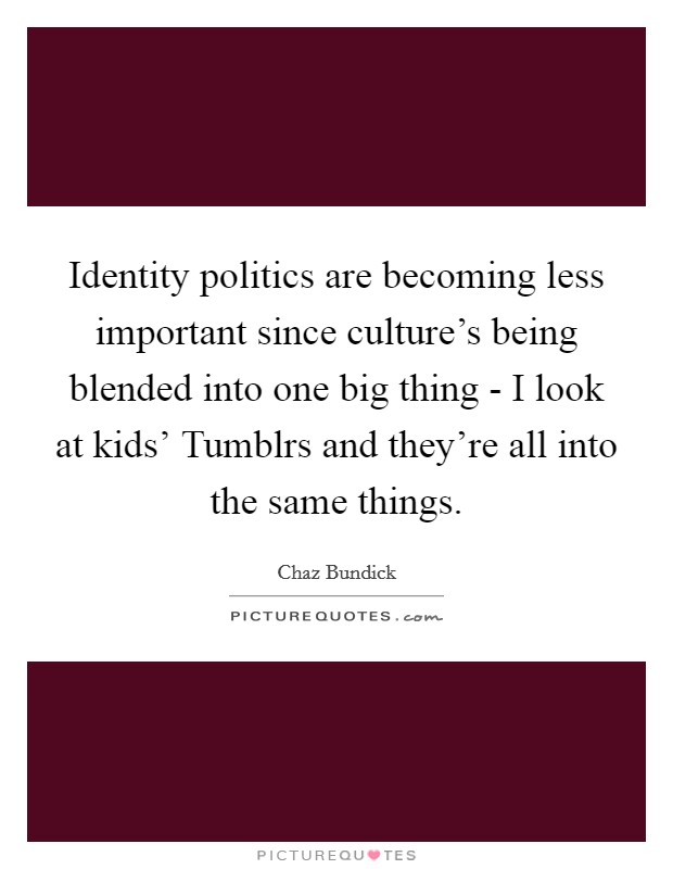 Identity politics are becoming less important since culture's being blended into one big thing - I look at kids' Tumblrs and they're all into the same things. Picture Quote #1