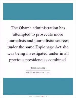 The Obama administration has attempted to prosecute more journalists and journalistic sources under the same Espionage Act she was being investigated under in all previous presidencies combined Picture Quote #1