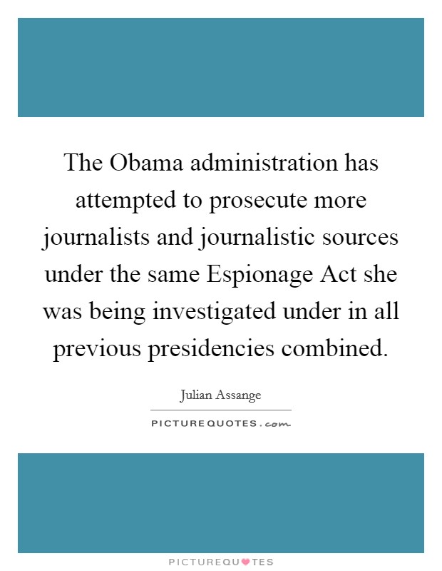 The Obama administration has attempted to prosecute more journalists and journalistic sources under the same Espionage Act she was being investigated under in all previous presidencies combined. Picture Quote #1