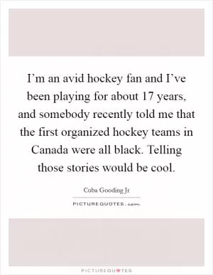 I’m an avid hockey fan and I’ve been playing for about 17 years, and somebody recently told me that the first organized hockey teams in Canada were all black. Telling those stories would be cool Picture Quote #1