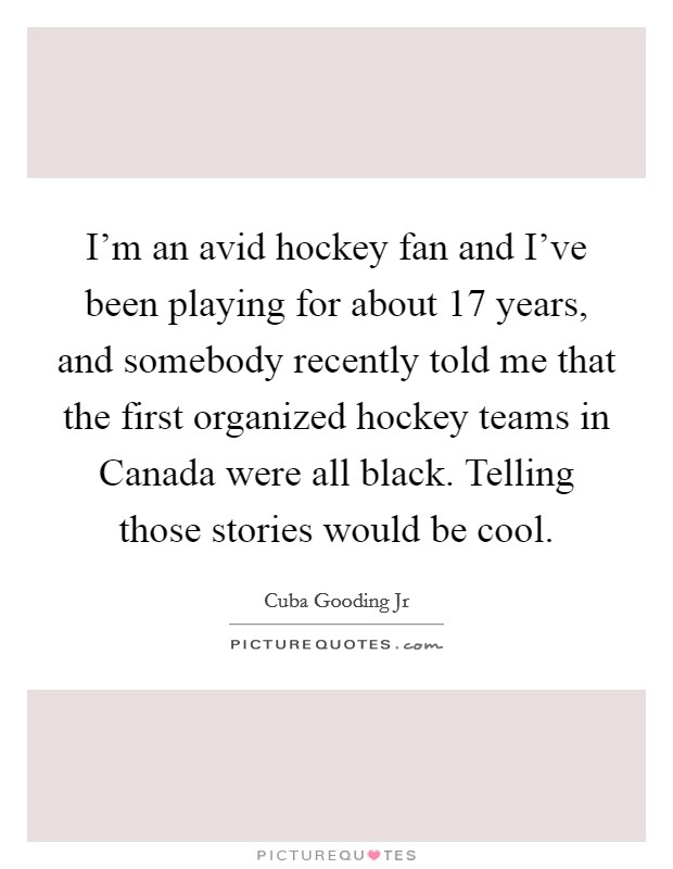 I'm an avid hockey fan and I've been playing for about 17 years, and somebody recently told me that the first organized hockey teams in Canada were all black. Telling those stories would be cool. Picture Quote #1