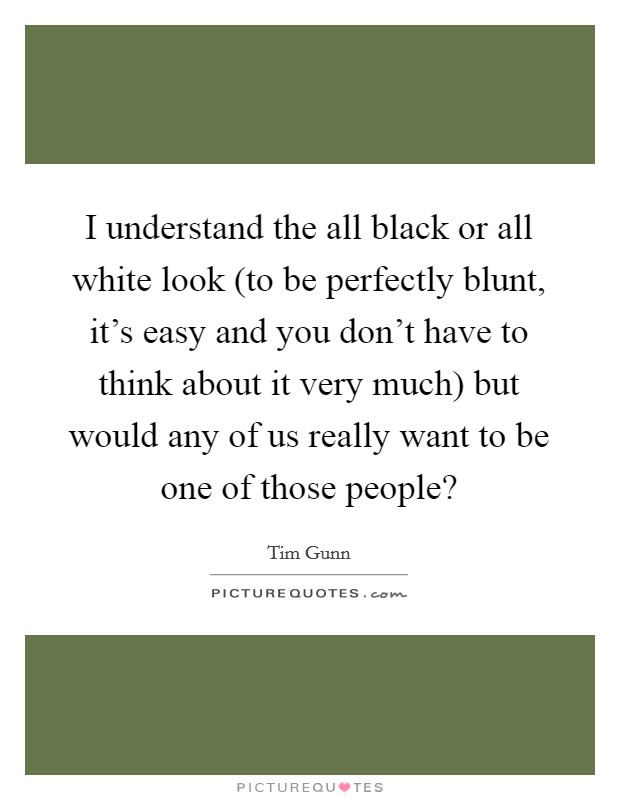 I understand the all black or all white look (to be perfectly blunt, it's easy and you don't have to think about it very much) but would any of us really want to be one of those people? Picture Quote #1