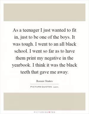 As a teenager I just wanted to fit in, just to be one of the boys. It was tough. I went to an all black school. I went so far as to have them print my negative in the yearbook. I think it was the black teeth that gave me away Picture Quote #1