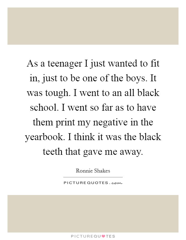 As a teenager I just wanted to fit in, just to be one of the boys. It was tough. I went to an all black school. I went so far as to have them print my negative in the yearbook. I think it was the black teeth that gave me away. Picture Quote #1