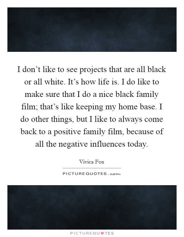 I don't like to see projects that are all black or all white. It's how life is. I do like to make sure that I do a nice black family film; that's like keeping my home base. I do other things, but I like to always come back to a positive family film, because of all the negative influences today. Picture Quote #1