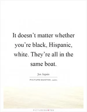 It doesn’t matter whether you’re black, Hispanic, white. They’re all in the same boat Picture Quote #1