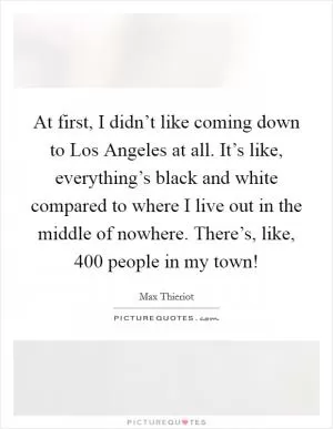 At first, I didn’t like coming down to Los Angeles at all. It’s like, everything’s black and white compared to where I live out in the middle of nowhere. There’s, like, 400 people in my town! Picture Quote #1