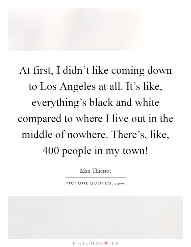 At first, I didn't like coming down to Los Angeles at all. It's like, everything's black and white compared to where I live out in the middle of nowhere. There's, like, 400 people in my town! Picture Quote #1
