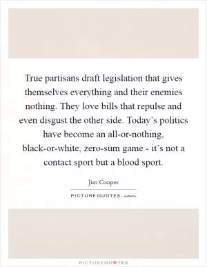 True partisans draft legislation that gives themselves everything and their enemies nothing. They love bills that repulse and even disgust the other side. Today’s politics have become an all-or-nothing, black-or-white, zero-sum game - it’s not a contact sport but a blood sport Picture Quote #1
