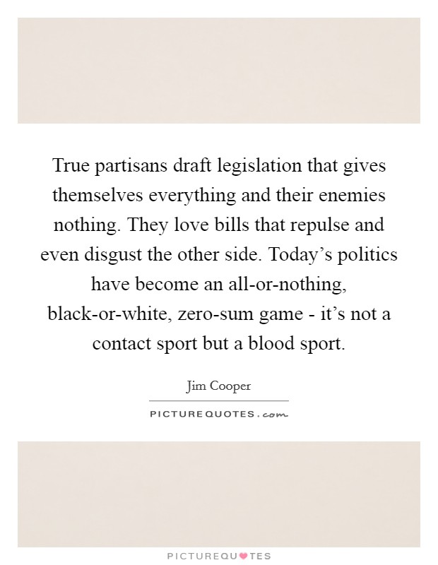 True partisans draft legislation that gives themselves everything and their enemies nothing. They love bills that repulse and even disgust the other side. Today's politics have become an all-or-nothing, black-or-white, zero-sum game - it's not a contact sport but a blood sport. Picture Quote #1