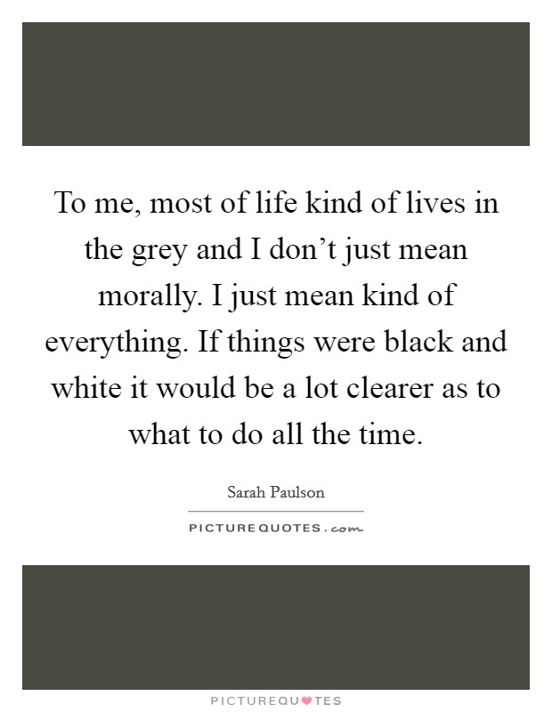 To me, most of life kind of lives in the grey and I don't just mean morally. I just mean kind of everything. If things were black and white it would be a lot clearer as to what to do all the time. Picture Quote #1