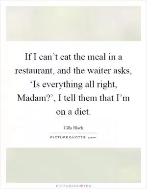 If I can’t eat the meal in a restaurant, and the waiter asks, ‘Is everything all right, Madam?’, I tell them that I’m on a diet Picture Quote #1