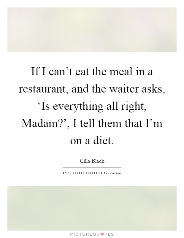 If I can't eat the meal in a restaurant, and the waiter asks, ‘Is everything all right, Madam?', I tell them that I'm on a diet. Picture Quote #1