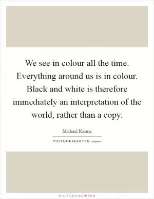 We see in colour all the time. Everything around us is in colour. Black and white is therefore immediately an interpretation of the world, rather than a copy Picture Quote #1