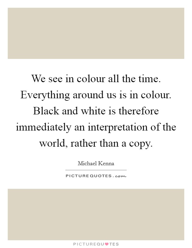 We see in colour all the time. Everything around us is in colour. Black and white is therefore immediately an interpretation of the world, rather than a copy. Picture Quote #1